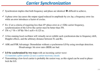 Carrier Synchronization
Synchronism implies that both frequency and phase are identical difficult to achieve.
A phase error ∆φ causes the output signal reduced in amplitude by cos ∆φ, a frequency error ∆ω
while an error introduces a factor of cos∆ω.
Ex: if set a criteria of requiring less than 45o phase error at a 1 GHz carrier frequency,
synchronization of the LO to the carrier must be better than T/8.
T/8 = f -1/8 = 109 Hz-1/8=1 ns/8 = 0.125 ns.
A free-running local oscillator will virtually never exhibit such synchronism due to frequency drift,
Doppler effects, and the arbitrary distance between Tx and Rx.
ASK and FSK Advantage: Demodulate without a synchronous LO by using envelope detection.
Disadvantage: bit error rates (BER) are bad.
LO be synchronized by two ways with an incoming carrier wave:
(1) transmit a pilot carrier (2) use a carrier-recovery circuit.
Transmitting a low-level carrier is probably the easiest way, as this signal can be used to phase-
lock the LO.
299
 