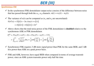 BER (III)
Synchronous FSK
In the synchronous FSK demodulator output noise consists of the difference between noise
that has passed through both the ω1, ω2 channels.
The variance of n(t) can be computed as (n1 and n2 are uncorrelated)
Above shows that the total noise power of the FSK demodulator is doubled relative to the
synchronous ASK or PSK demodulator.
Synchronous FSK requires 3 dB more signal power than PSK for the same BER, and 3 dB
less power than ASK on a peak power basis.
FSK and ASK, however, have equal BER when compared in terms of average transmit
power, since an ASK system transmits power only half the time.
304
 