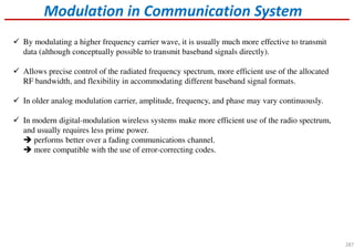 Modulation in Communication System
By modulating a higher frequency carrier wave, it is usually much more effective to transmit
data (although conceptually possible to transmit baseband signals directly).
Allows precise control of the radiated frequency spectrum, more efficient use of the allocated
RF bandwidth, and flexibility in accommodating different baseband signal formats.
In older analog modulation carrier, amplitude, frequency, and phase may vary continuously.
In modern digital-modulation wireless systems make more efficient use of the radio spectrum,
and usually requires less prime power.
performs better over a fading communications channel.
more compatible with the use of error-correcting codes.
287
 