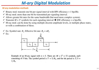 M-ary Digital Modulation
Binary mod. transmit one bit per signal interval with BW efficiency = 1 bps/Hz.
M-ray mod. more than one bit be transmitted per signaling interval.
Allows greater bit rates for the same bandwidth (but need more complex system).
Transmit M = 2n symbols for each signaling interval BW efficiency = n bps/Hz.
M-ray mod. can be done by using multiple discrete amplitude levels, or multiple phase states,
or with a combination of these.
Ex: Symbol rate: Rs, Effective bit rate: Rb = nRs.
Ex:
M-ary modulation methods
307
 