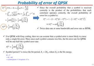 Since the overall probability that a symbol is received
correctly is the product of the probabilities that each
correlator operates correctly, the overall probability of
error for a symbol is:
Twice data rate at same bandwidth and error rate as BPSK.
Probability of error of QPSK
Use QPSK with Gray coding, then we can assume that a symbol error is most likely to cause
only a single bit error. Then since each symbol contains two bits, the bit error rate for QPSK
will be one-half the symbol error rate:
Symbol period T is twice the bit period, Es = 2Eb, where Eb is the bit energy.
2
symbol period , bit period / .
n
b s
M
R nR
T T n
=
⇒ =
⇒ = =
312
 