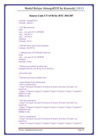 Modul Belajar Atmega8535 by Kennedy 2013
Source : depokinstrument.com Page 14
Source Code CVAVR for RTC DS1307
#include <mega8535.h>
#include <stdio.h>
// I2C Bus functions
#asm
.equ __i2c_port=0×12 ;PORTD
.equ __sda_bit=5
.equ __scl_bit=4
#endasm
#include <i2c.h>
// DS1307 Real Time Clock functions
#include <ds1307.h>
// Alphanumeric LCD Module functions
#asm
.equ __lcd_port=0×18 ;PORTB
#endasm
#include <lcd.h>
// Declare your global variables here
unsigned char jm, mn, dt, tg, bl, th, bstr[16];
void main(void)
{
// Declare your local variables here
// Input/Output Ports initialization
// Port A initialization
// Func7=In Func6=In Func5=In Func4=In Func3=In Func2=In Func1=In
Func0=In
// State7=T State6=T State5=T State4=T State3=T State2=T State1=T State0=T
PORTA=0×00;
DDRA=0×00;
// Port B initialization
// Func7=In Func6=In Func5=In Func4=In Func3=In Func2=In Func1=In
Func0=In
// State7=T State6=T State5=T State4=T State3=T State2=T State1=T State0=T
PORTB=0×00;
DDRB=0×00;
// Port C initialization
// Func7=In Func6=In Func5=In Func4=In Func3=In Func2=In Func1=In
Func0=In
// State7=T State6=T State5=T State4=T State3=T State2=T State1=T State0=T
 