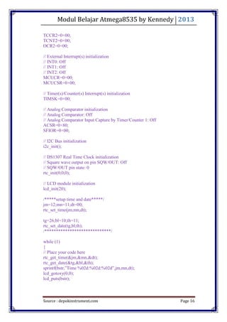 Modul Belajar Atmega8535 by Kennedy 2013
Source : depokinstrument.com Page 16
TCCR2=0×00;
TCNT2=0×00;
OCR2=0×00;
// External Interrupt(s) initialization
// INT0: Off
// INT1: Off
// INT2: Off
MCUCR=0×00;
MCUCSR=0×00;
// Timer(s)/Counter(s) Interrupt(s) initialization
TIMSK=0×00;
// Analog Comparator initialization
// Analog Comparator: Off
// Analog Comparator Input Capture by Timer/Counter 1: Off
ACSR=0×80;
SFIOR=0×00;
// I2C Bus initialization
i2c_init();
// DS1307 Real Time Clock initialization
// Square wave output on pin SQW/OUT: Off
// SQW/OUT pin state: 0
rtc_init(0,0,0);
// LCD module initialization
lcd_init(20);
/*****setup time and date*****/
jm=12;mn=11;dt=00;
rtc_set_time(jm,mn,dt);
tg=26;bl=10;th=11;
rtc_set_date(tg,bl,th);
/*****************************/
while (1)
{
// Place your code here
rtc_get_time(&jm,&mn,&dt);
rtc_get_date(&tg,&bl,&th);
sprintf(bstr,”Time %02d:%02d:%02d”,jm,mn,dt);
lcd_gotoxy(0,0);
lcd_puts(bstr);
 