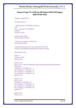 Modul Belajar Atmega8535 by Kennedy 2013
Source : depokinstrument.com Page 18
Source Code CVAVR For DI-Smart KEY4X4 Input
(KEYPAD 4X4)
#include <mega8535.h>
#include <delay.h>
// Alphanumeric LCD Module functions
#asm
.equ __lcd_port=0×18 ;PORTB
#endasm
#include <lcd.h>
#define pinkey PINC
#define portkey PORTC
// Declare your global variables here
char datakey, buffer;
//program pembacaaan key apa yang ditekan oleh user
//keypad yang digunakan mengunakan metode scanning
char get_key(void)
{
buffer=‟-';
//portkey=0xFF;
delay_ms(1);
portkey.4=0;
delay_us(1); //untuk memberikan waktu pada mikrokontrolller mencapture
penekanan
if (pinkey.0==0) buffer=‟1′;
else if (pinkey.1==0) buffer=‟2′;
else if (pinkey.2==0) buffer=‟3′;
else if (pinkey.3==0) buffer=‟A';
portkey.4=1;
portkey.5=0;
delay_us(1);
if (pinkey.0==0) buffer=‟4′;
else if (pinkey.1==0) buffer=‟5′;
else if (pinkey.2==0) buffer=‟6′;
else if (pinkey.3==0) buffer=‟B';
portkey.5=1;
portkey.6=0;
delay_us(1);
 