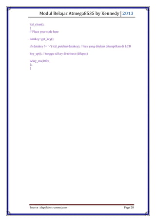 Modul Belajar Atmega8535 by Kennedy 2013
Source : depokinstrument.com Page 20
lcd_clear();
{
// Place your code here
datakey=get_key();
if (datakey != „-‟) lcd_putchar(datakey); // key yang ditekan ditampilkan di LCD
key_up(); // tunggu sd key di-release (dilepas)
delay_ms(100);
};
}
 