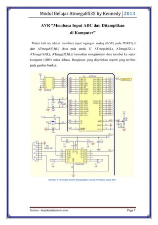 Modul Belajar Atmega8535 by Kennedy 2013
Source : depokinstrument.com Page 7
AVR “Membaca Input ADC dan Ditampilkan
di Komputer”
Materi kali ini adalah membaca input tegangan analog (0-5V) pada PORTA.0
dari ATmega8535(L) (bisa pula untuk IC ATmega16(L), ATmega32(L),
ATmega163(L), ATmega323(L)) kemudian mengirimkan data tersebut ke serial
komputer (DB9) untuk dibaca. Rangkaian yang diperlukan seperti yang terlihat
pada gambar berikut.
Gambar 4. Skematik Sismin Atmega8535 untuk membaca Input ADC
 