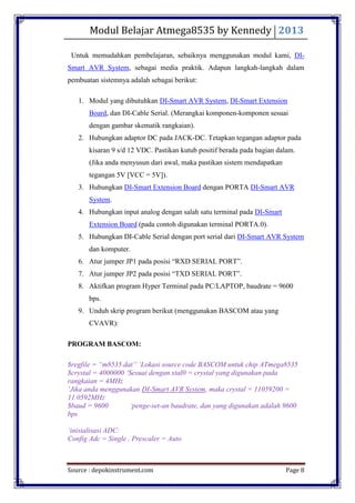 Modul Belajar Atmega8535 by Kennedy 2013
Source : depokinstrument.com Page 8
Untuk memudahkan pembelajaran, sebaiknya menggunakan modul kami, DI-
Smart AVR System, sebagai media praktik. Adapun langkah-langkah dalam
pembuatan sistemnya adalah sebagai berikut:
1. Modul yang dibutuhkan DI-Smart AVR System, DI-Smart Extension
Board, dan DI-Cable Serial. (Merangkai komponen-komponen sesuai
dengan gambar skematik rangkaian).
2. Hubungkan adaptor DC pada JACK-DC. Tetapkan tegangan adaptor pada
kisaran 9 s/d 12 VDC. Pastikan kutub positif berada pada bagian dalam.
(Jika anda menyusun dari awal, maka pastikan sistem mendapatkan
tegangan 5V [VCC = 5V]).
3. Hubungkan DI-Smart Extension Board dengan PORTA DI-Smart AVR
System.
4. Hubungkan input analog dengan salah satu terminal pada DI-Smart
Extension Board (pada contoh digunakan terminal PORTA.0).
5. Hubungkan DI-Cable Serial dengan port serial dari DI-Smart AVR System
dan komputer.
6. Atur jumper JP1 pada posisi “RXD SERIAL PORT”.
7. Atur jumper JP2 pada posisi “TXD SERIAL PORT”.
8. Aktifkan program Hyper Terminal pada PC/LAPTOP, baudrate = 9600
bps.
9. Unduh skrip program berikut (menggunakan BASCOM atau yang
CVAVR):
PROGRAM BASCOM:
$regfile = “m8535.dat” „Lokasi source code BASCOM untuk chip ATmega8535
$crystal = 4000000 „Sesuai dengan xtal0 = crystal yang digunakan pada
rangkaian = 4MHz
„Jika anda menggunakan DI-Smart AVR System, maka crystal = 11059200 =
11.0592MHz
$baud = 9600 „penge-set-an baudrate, dan yang digunakan adalah 9600
bps
„inisialisasi ADC:
Config Adc = Single , Prescaler = Auto
 