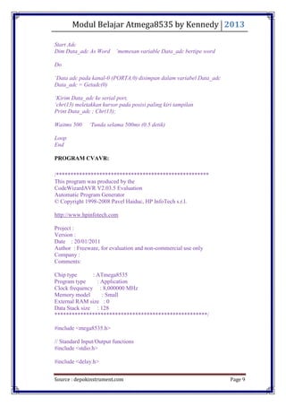 Modul Belajar Atmega8535 by Kennedy 2013
Source : depokinstrument.com Page 9
Start Adc
Dim Data_adc As Word „memesan variable Data_adc bertipe word
Do
„Data adc pada kanal-0 (PORTA.0) disimpan dalam variabel Data_adc
Data_adc = Getadc(0)
„Kirim Data_adc ke serial port,
„chr(13) meletakkan kursor pada posisi paling kiri tampilan
Print Data_adc ; Chr(13);
Waitms 500 „Tunda selama 500ms (0.5 detik)
Loop
End
PROGRAM CVAVR:
/*****************************************************
This program was produced by the
CodeWizardAVR V2.03.5 Evaluation
Automatic Program Generator
© Copyright 1998-2008 Pavel Haiduc, HP InfoTech s.r.l.
http://www.hpinfotech.com
Project :
Version :
Date : 20/01/2011
Author : Freeware, for evaluation and non-commercial use only
Company :
Comments:
Chip type : ATmega8535
Program type : Application
Clock frequency : 8,000000 MHz
Memory model : Small
External RAM size : 0
Data Stack size : 128
*****************************************************/
#include <mega8535.h>
// Standard Input/Output functions
#include <stdio.h>
#include <delay.h>
 