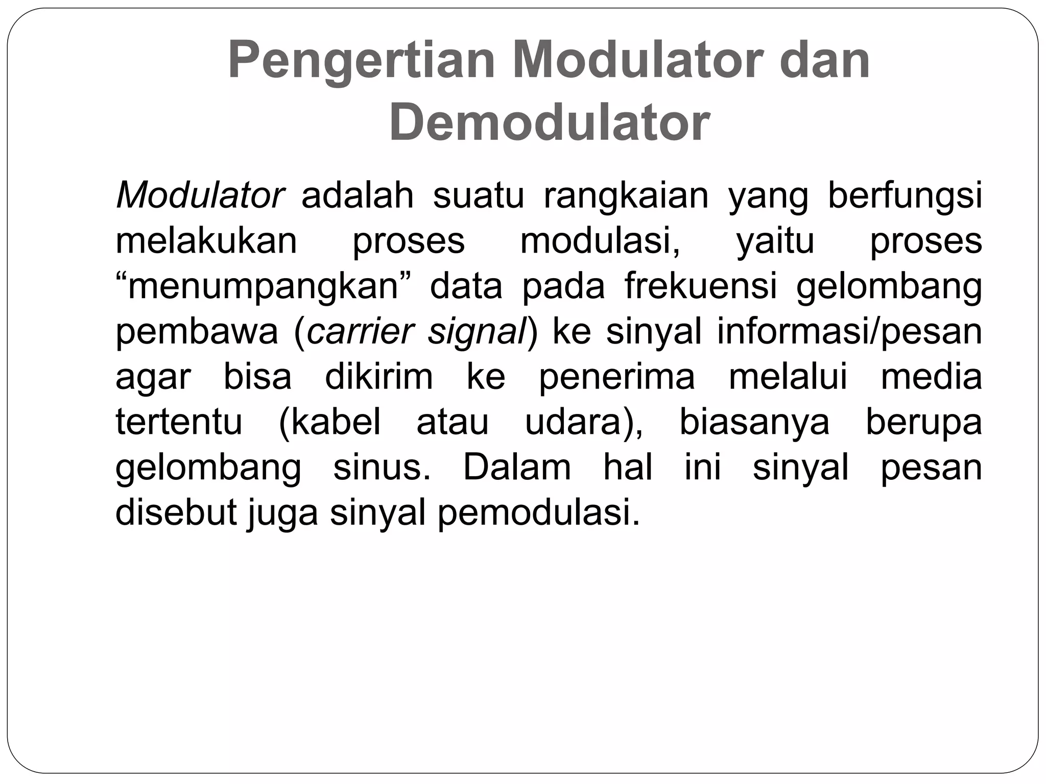 Pengertian Modulator dan
Demodulator
Modulator adalah suatu rangkaian yang berfungsi
melakukan proses modulasi, yaitu proses
“menumpangkan” data pada frekuensi gelombang
pembawa (carrier signal) ke sinyal informasi/pesan
agar bisa dikirim ke penerima melalui media
tertentu (kabel atau udara), biasanya berupa
gelombang sinus. Dalam hal ini sinyal pesan
disebut juga sinyal pemodulasi.
 