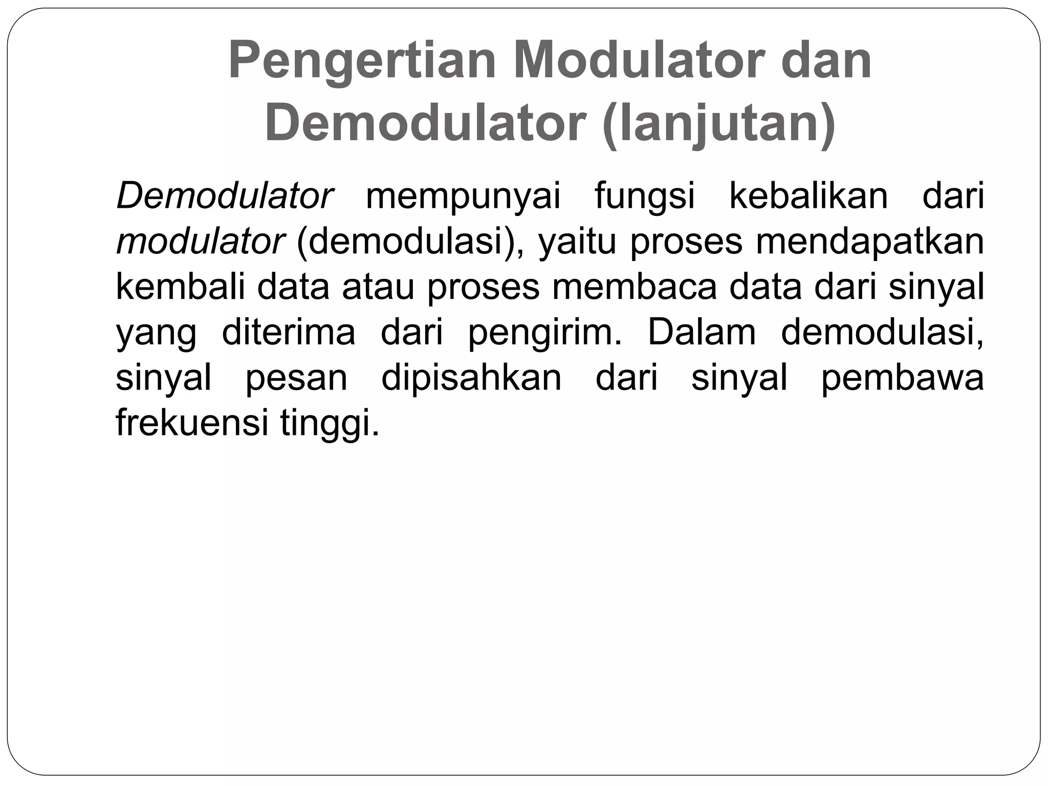Pengertian Modulator dan
Demodulator (lanjutan)
Demodulator mempunyai fungsi kebalikan dari
modulator (demodulasi), yaitu proses mendapatkan
kembali data atau proses membaca data dari sinyal
yang diterima dari pengirim. Dalam demodulasi,
sinyal pesan dipisahkan dari sinyal pembawa
frekuensi tinggi.
 