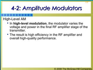 © 2008 The McGraw-Hill Companies
19
4-2: Amplitude Modulators4-2: Amplitude Modulators
High-Level AM
 In high-level modulation, the modulator varies the
voltage and power in the final RF amplifier stage of the
transmitter.
 The result is high efficiency in the RF amplifier and
overall high-quality performance.
 