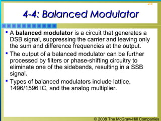 © 2008 The McGraw-Hill Companies
25
4-4: Balanced Modulator4-4: Balanced Modulator
 A balanced modulator is a circuit that generates a
DSB signal, suppressing the carrier and leaving only
the sum and difference frequencies at the output.
 The output of a balanced modulator can be further
processed by filters or phase-shifting circuitry to
eliminate one of the sidebands, resulting in a SSB
signal.
 Types of balanced modulators include lattice,
1496/1596 IC, and the analog multiplier.
 