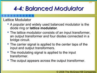 © 2008 The McGraw-Hill Companies
26
4-4: Balanced Modulator4-4: Balanced Modulator
Lattice Modulator
 A popular and widely used balanced modulator is the
diode ring or lattice modulator.
 The lattice modulator consists of an input transformer,
an output transformer and four diodes connected in a
bridge circuit.
 The carrier signal is applied to the center taps of the
input and output transformers.
 The modulating signal is applied to the input
transformer.
 The output appears across the output transformer.
 