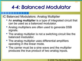 © 2008 The McGraw-Hill Companies
31
4-4: Balanced Modulator4-4: Balanced Modulator
IC Balanced Modulators: Analog Multiplier
 An analog multiplier is a type of integrated circuit that
can be used as a balanced modulator.
 Analog multipliers are often used to generate DSB
signals.
 The analog multiplier is not a switching circuit like the
balanced modulator.
 The analog multiplier uses differential amplifiers
operating in the linear mode.
 The carrier must be a sine wave and the multiplier
produces the true product of two analog inputs.
 