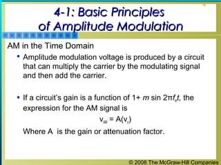 © 2008 The McGraw-Hill Companies
4
4-1: Basic Principles4-1: Basic Principles
of Amplitude Modulationof Amplitude Modulation
AM in the Time Domain
 Amplitude modulation voltage is produced by a circuit
that can multiply the carrier by the modulating signal
and then add the carrier.
 If a circuit’s gain is a function of 1+ m sin 2πfmt, the
expression for the AM signal is
νAM = A(νc)
Where A is the gain or attenuation factor.
 