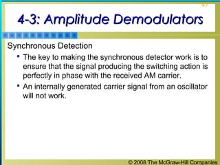 © 2008 The McGraw-Hill Companies
47
4-3: Amplitude Demodulators4-3: Amplitude Demodulators
Synchronous Detection
 The key to making the synchronous detector work is to
ensure that the signal producing the switching action is
perfectly in phase with the received AM carrier.
 An internally generated carrier signal from an oscillator
will not work.
 