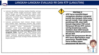 LANGKAH-LANGKAH EVALUASI RR DAN RTP (LANJUTAN)
k. Lakukan klarifikasi terhadap kejadian-kejadian penting
yang terjadi setelah tanggal perumusan register risiko
sampai dengan saat evaluasi keandalan register risiko
yang memiliki pengaruh terhadap pencapaian tujuan
organisasi, termasuk risiko yang jarang terjadi namun
dampaknya sangat besar, bagaimana manajemen
memantaunya; dan
l. Lakukan pembahasan hasil evaluasi dengan satuan
kerja pemilik risiko. Diperlukan prosedur agar auditor
dapat menyampaikan permasalahan/isu yang ditemukan
dan prosedur untuk memperoleh persetujuan
manajemen untuk meng-update register risiko. Dalam
bertindak, auditor harus menegakkan prinsip dasar
bahwa manajemenlah yang bertanggung jawab untuk
mengelola risiko. Register risiko hasil evaluasi perlu
divalidasi/disetujui oleh pihak yang berwenang sesuai
tingkat risikonya (pimpinan-pimpinan satuan kerja
terkait, dan apabila risiko strategis Pemda divalidasi oleh
Kepala Daerah).
PENTING !!!
1. APIP harus memiliki/dapat
mengakses database mengenai
jumlah dan dampak risiko yang
pernah terjadi. Pada tahap awal
pembinaan MR, akan lebih
banyak digunakan FGD untuk
Menyusun RR dan RTP, namun
seiring berjalannya waktu,
database akan lebih banyak
membantu dalam penyusunan
RR dan RTP.
2. Dalam FGD penyusunan RR dan
RTP, harus diperhatikan siapa
pesertanya. Pemilik Risiko
harus terlibat dalam
penyusunan RR dan RTP.
 