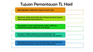 Tujuan Pemantauan TL Hasil
Meningkatkan efektivitas laporan hasil audit
Membantu pihak pemerintah dan lembaga pembuat laporan
dalam penyempurnaan peraturan
Menyediakan umpan balik kepada auditor, APIP dan
pemerintah tentang efektivitas audit kinerja
Memantau tindakan perbaikan yang telah dilakukan oleh
manajemen, serta hasil dan pengaruhnya bagi entitas yang diperiksa
Memastikan bahwa temuan yang diperoleh dalam audit sebelumnya
tidak dijumpai lagi dalam audit yang sedang dilaksanakan
 