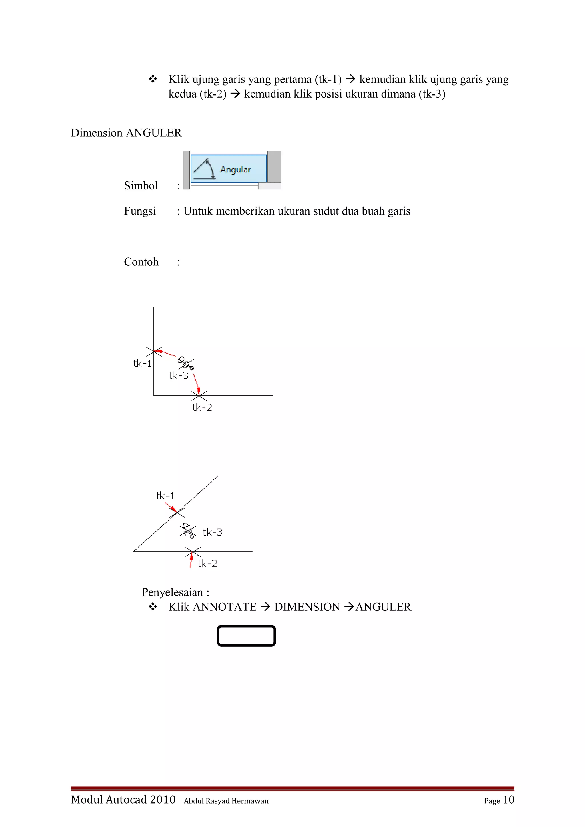  Klik ujung garis yang pertama (tk-1)  kemudian klik ujung garis yang
kedua (tk-2)  kemudian klik posisi ukuran dimana (tk-3)
Dimension ANGULER
Simbol :
Fungsi : Untuk memberikan ukuran sudut dua buah garis
Contoh :
Penyelesaian :
 Klik ANNOTATE  DIMENSION ANGULER
Modul Autocad 2010 Abdul Rasyad Hermawan Page 10
 