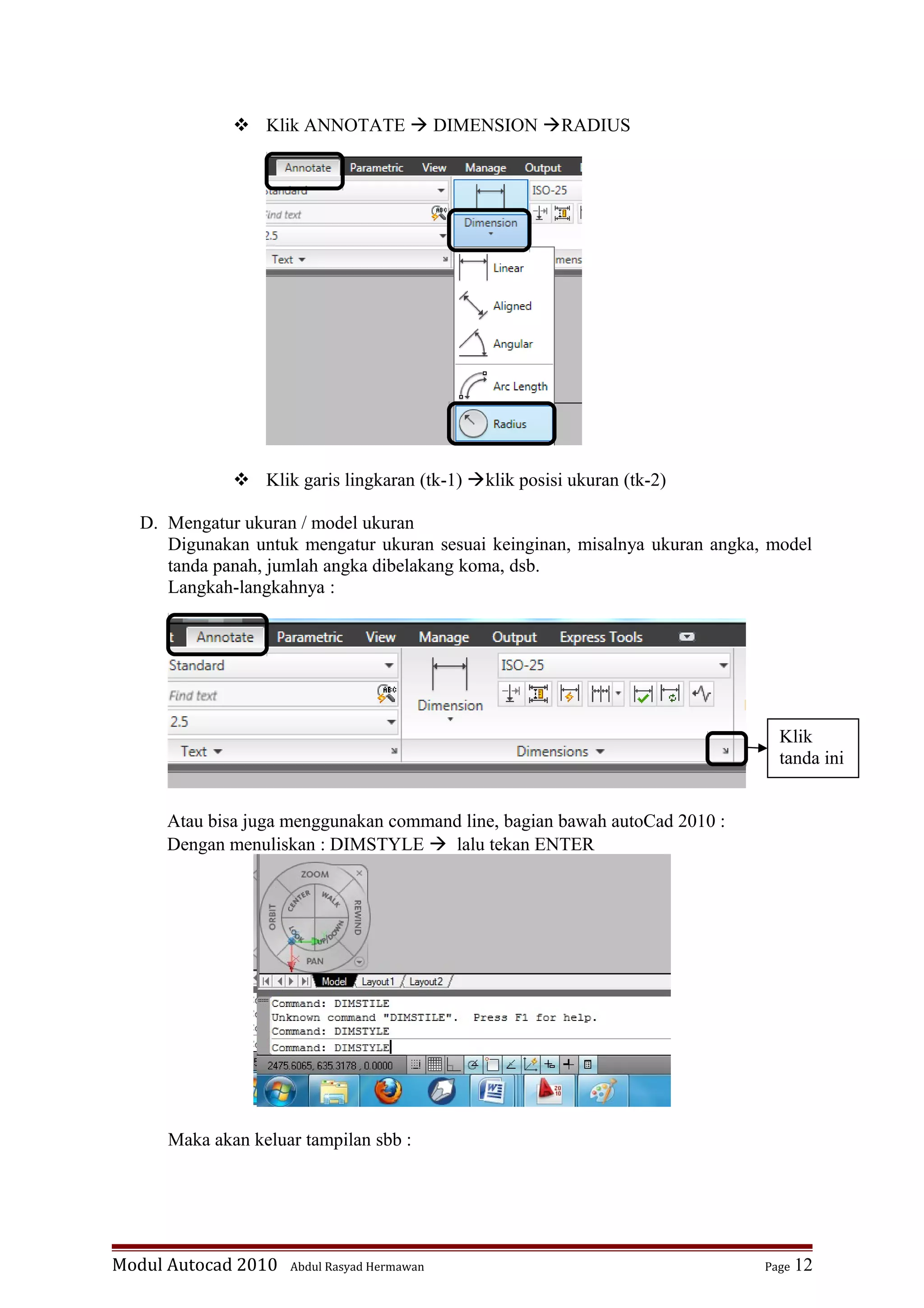  Klik ANNOTATE  DIMENSION RADIUS
 Klik garis lingkaran (tk-1) klik posisi ukuran (tk-2)
D. Mengatur ukuran / model ukuran
Digunakan untuk mengatur ukuran sesuai keinginan, misalnya ukuran angka, model
tanda panah, jumlah angka dibelakang koma, dsb.
Langkah-langkahnya :
Atau bisa juga menggunakan command line, bagian bawah autoCad 2010 :
Dengan menuliskan : DIMSTYLE  lalu tekan ENTER
Maka akan keluar tampilan sbb :
Modul Autocad 2010 Abdul Rasyad Hermawan Page 12
Klik
tanda ini
 