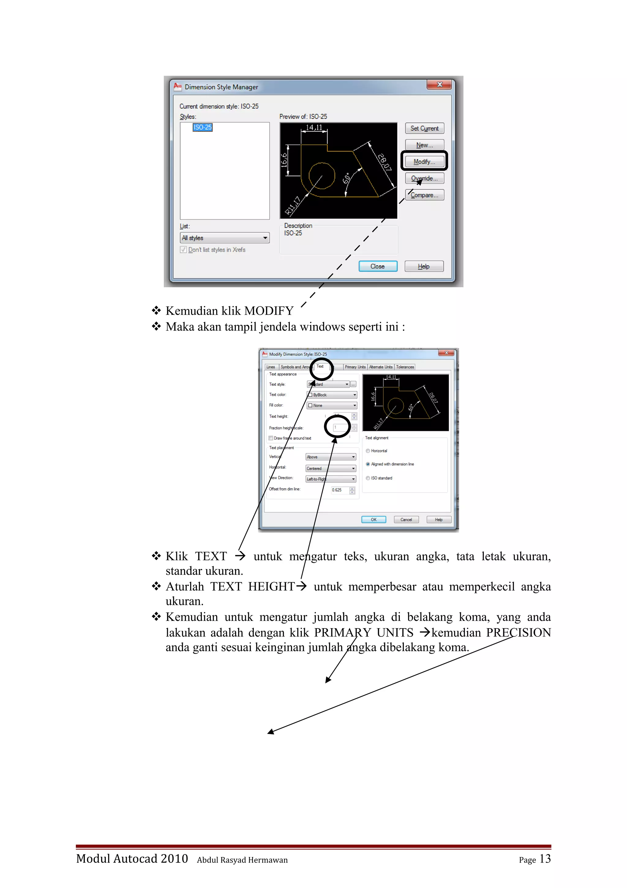  Kemudian klik MODIFY
 Maka akan tampil jendela windows seperti ini :
 Klik TEXT  untuk mengatur teks, ukuran angka, tata letak ukuran,
standar ukuran.
 Aturlah TEXT HEIGHT untuk memperbesar atau memperkecil angka
ukuran.
 Kemudian untuk mengatur jumlah angka di belakang koma, yang anda
lakukan adalah dengan klik PRIMARY UNITS kemudian PRECISION
anda ganti sesuai keinginan jumlah angka dibelakang koma.
Modul Autocad 2010 Abdul Rasyad Hermawan Page 13
 