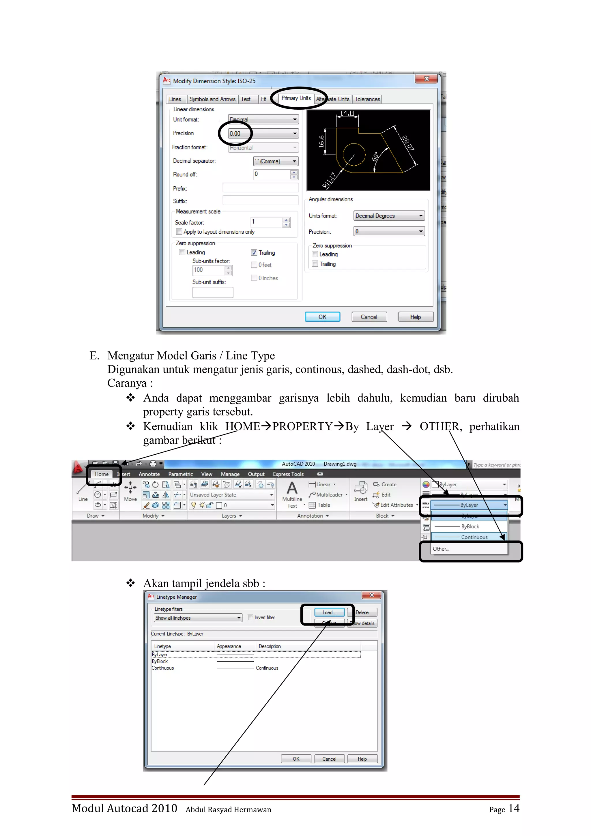 E. Mengatur Model Garis / Line Type
Digunakan untuk mengatur jenis garis, continous, dashed, dash-dot, dsb.
Caranya :
 Anda dapat menggambar garisnya lebih dahulu, kemudian baru dirubah
property garis tersebut.
 Kemudian klik HOMEPROPERTYBy Layer  OTHER, perhatikan
gambar berikut :
 Akan tampil jendela sbb :
Modul Autocad 2010 Abdul Rasyad Hermawan Page 14
 