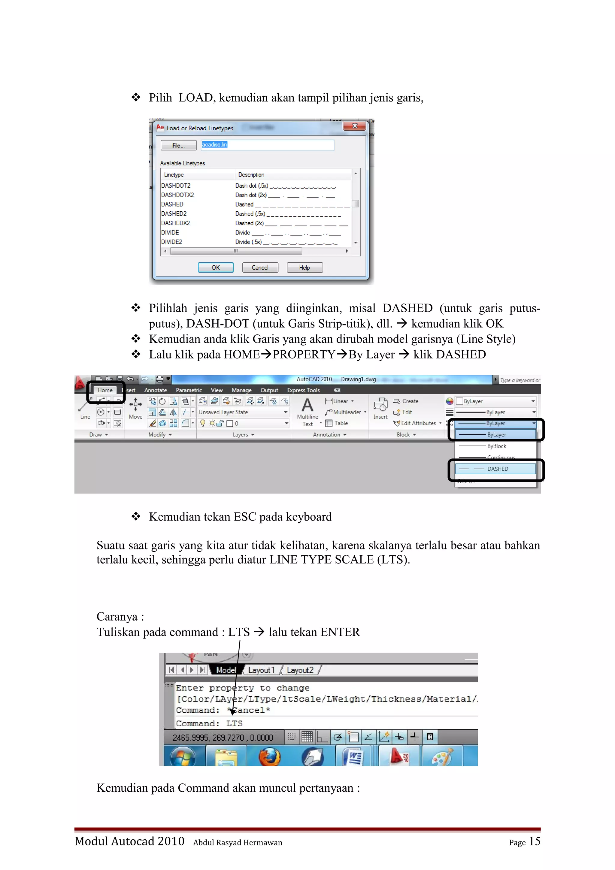  Pilih LOAD, kemudian akan tampil pilihan jenis garis,
 Pilihlah jenis garis yang diinginkan, misal DASHED (untuk garis putus-
putus), DASH-DOT (untuk Garis Strip-titik), dll.  kemudian klik OK
 Kemudian anda klik Garis yang akan dirubah model garisnya (Line Style)
 Lalu klik pada HOMEPROPERTYBy Layer  klik DASHED
 Kemudian tekan ESC pada keyboard
Suatu saat garis yang kita atur tidak kelihatan, karena skalanya terlalu besar atau bahkan
terlalu kecil, sehingga perlu diatur LINE TYPE SCALE (LTS).
Caranya :
Tuliskan pada command : LTS  lalu tekan ENTER
Kemudian pada Command akan muncul pertanyaan :
Modul Autocad 2010 Abdul Rasyad Hermawan Page 15
 