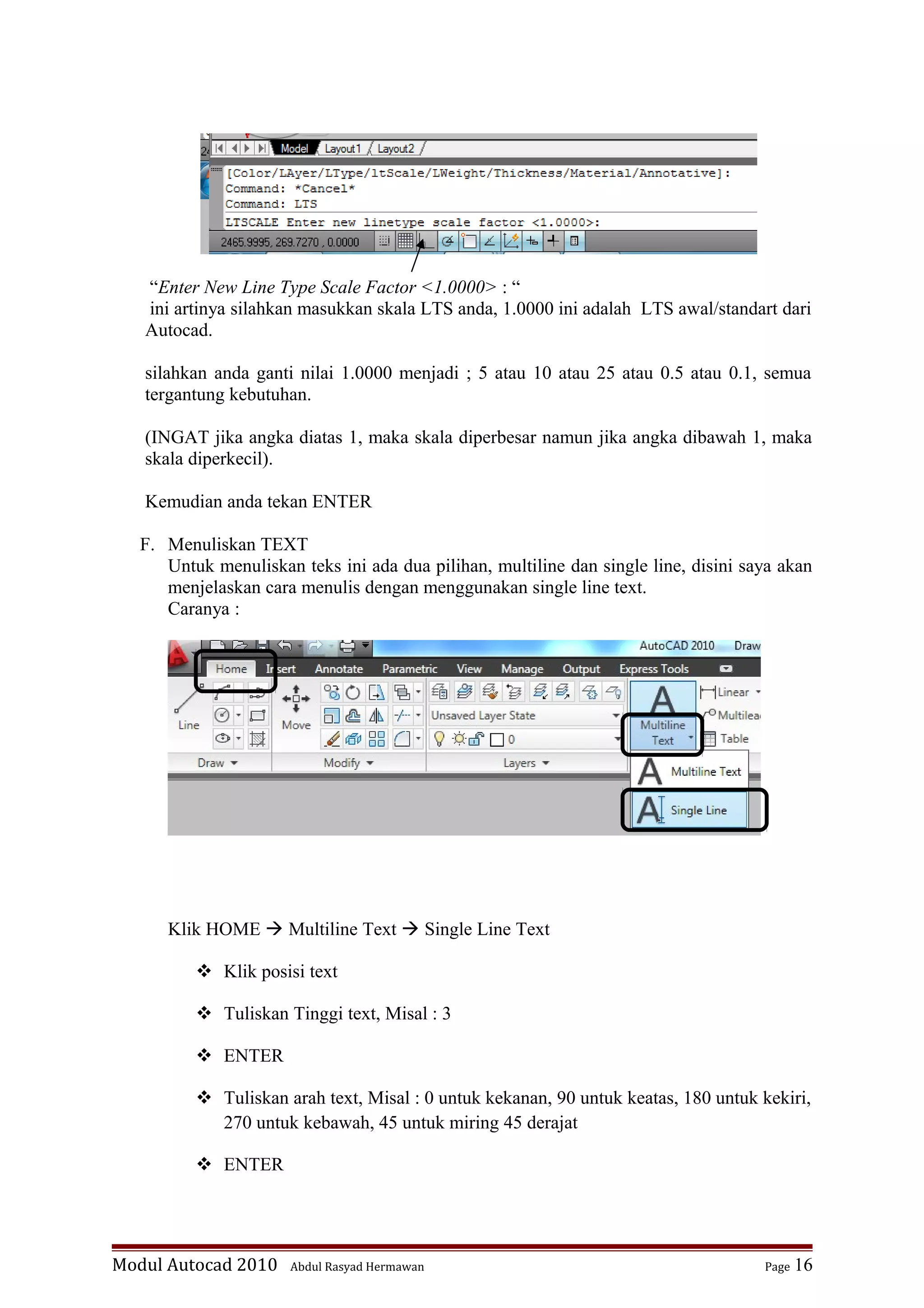“Enter New Line Type Scale Factor <1.0000> : “
ini artinya silahkan masukkan skala LTS anda, 1.0000 ini adalah LTS awal/standart dari
Autocad.
silahkan anda ganti nilai 1.0000 menjadi ; 5 atau 10 atau 25 atau 0.5 atau 0.1, semua
tergantung kebutuhan.
(INGAT jika angka diatas 1, maka skala diperbesar namun jika angka dibawah 1, maka
skala diperkecil).
Kemudian anda tekan ENTER
F. Menuliskan TEXT
Untuk menuliskan teks ini ada dua pilihan, multiline dan single line, disini saya akan
menjelaskan cara menulis dengan menggunakan single line text.
Caranya :
Klik HOME  Multiline Text  Single Line Text
 Klik posisi text
 Tuliskan Tinggi text, Misal : 3
 ENTER
 Tuliskan arah text, Misal : 0 untuk kekanan, 90 untuk keatas, 180 untuk kekiri,
270 untuk kebawah, 45 untuk miring 45 derajat
 ENTER
Modul Autocad 2010 Abdul Rasyad Hermawan Page 16
 