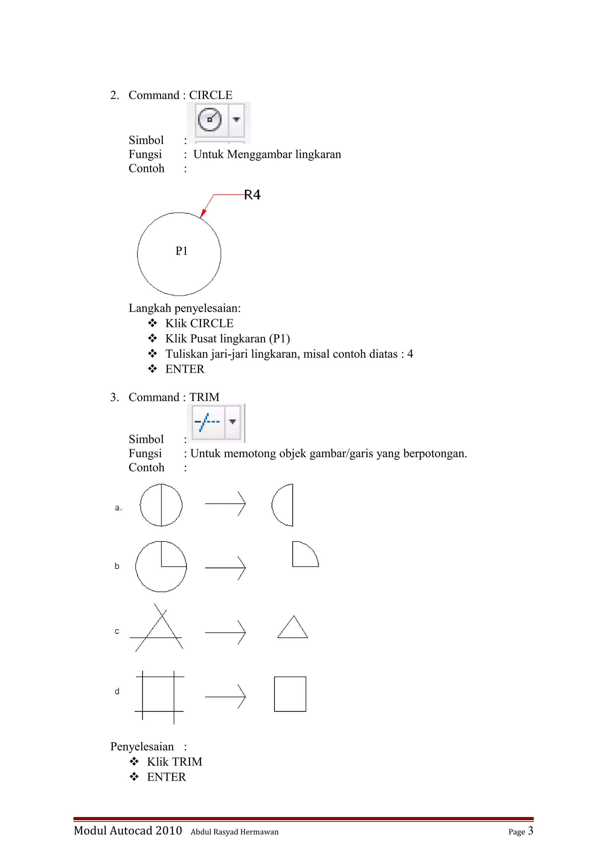 2. Command : CIRCLE
Simbol :
Fungsi : Untuk Menggambar lingkaran
Contoh :
Langkah penyelesaian:
 Klik CIRCLE
 Klik Pusat lingkaran (P1)
 Tuliskan jari-jari lingkaran, misal contoh diatas : 4
 ENTER
3. Command : TRIM
Simbol :
Fungsi : Untuk memotong objek gambar/garis yang berpotongan.
Contoh :
Penyelesaian :
 Klik TRIM
 ENTER
Modul Autocad 2010 Abdul Rasyad Hermawan Page 3
P1
 