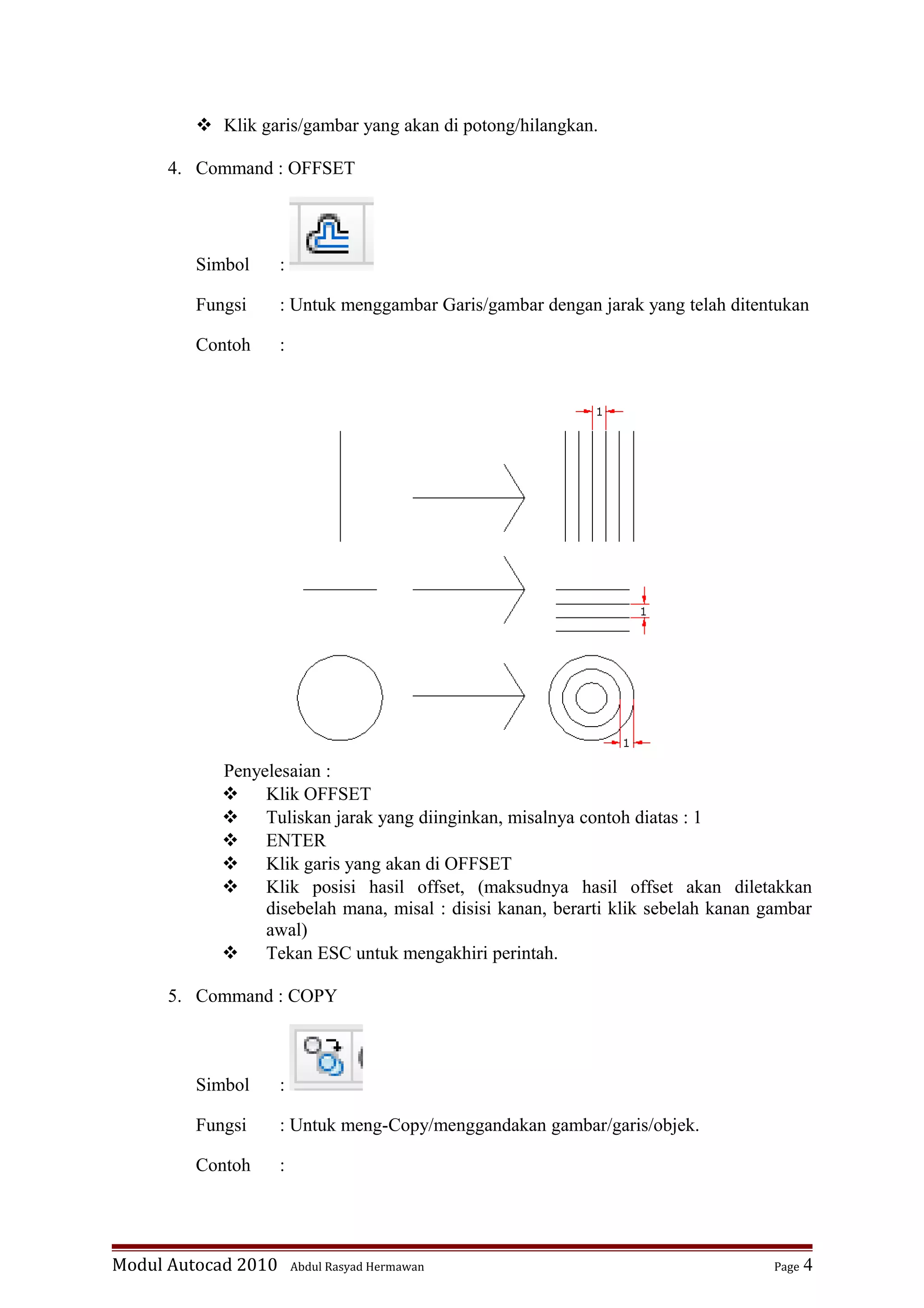  Klik garis/gambar yang akan di potong/hilangkan.
4. Command : OFFSET
Simbol :
Fungsi : Untuk menggambar Garis/gambar dengan jarak yang telah ditentukan
Contoh :
Penyelesaian :
 Klik OFFSET
 Tuliskan jarak yang diinginkan, misalnya contoh diatas : 1
 ENTER
 Klik garis yang akan di OFFSET
 Klik posisi hasil offset, (maksudnya hasil offset akan diletakkan
disebelah mana, misal : disisi kanan, berarti klik sebelah kanan gambar
awal)
 Tekan ESC untuk mengakhiri perintah.
5. Command : COPY
Simbol :
Fungsi : Untuk meng-Copy/menggandakan gambar/garis/objek.
Contoh :
Modul Autocad 2010 Abdul Rasyad Hermawan Page 4
 