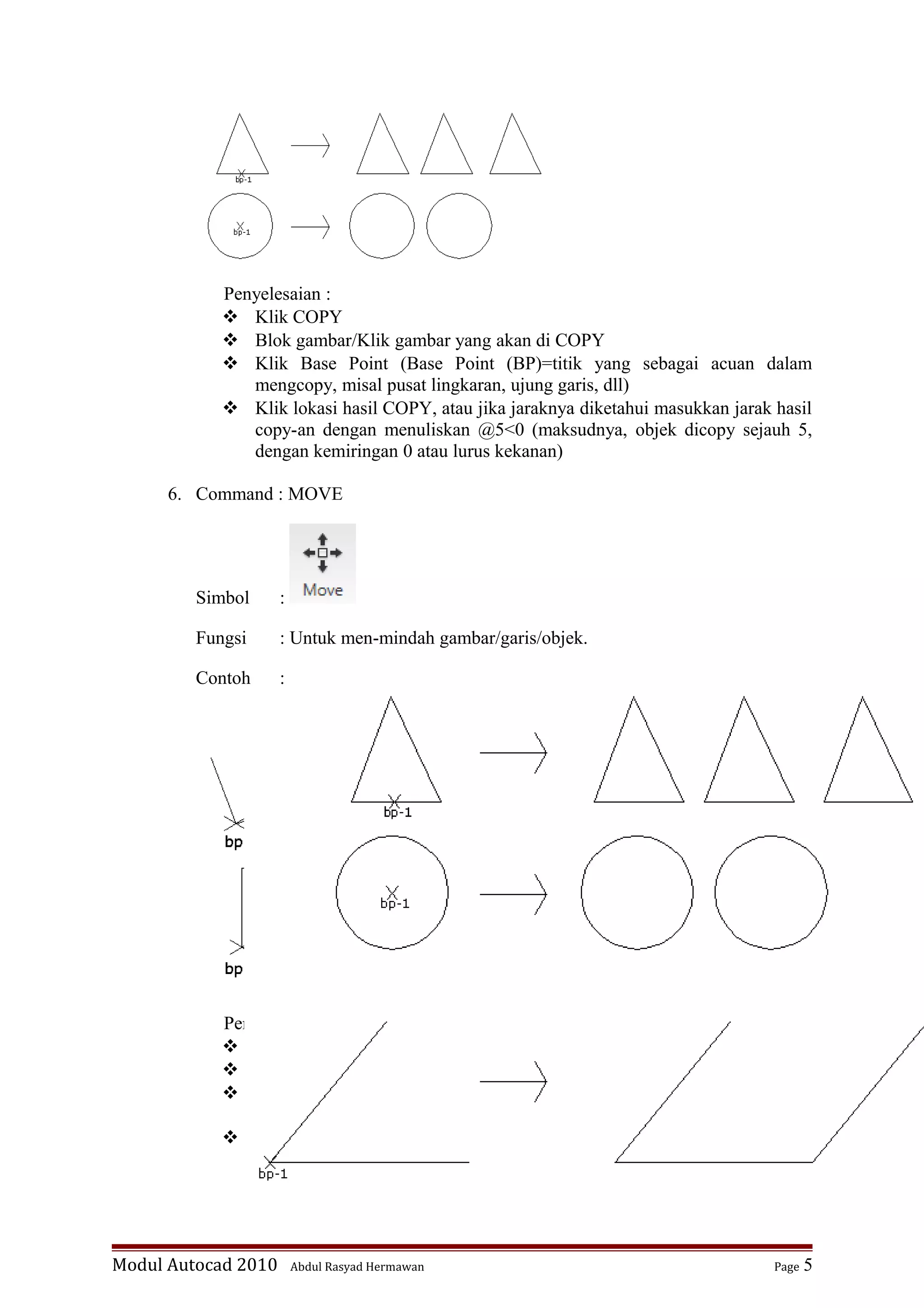 Penyelesaian :
 Klik COPY
 Blok gambar/Klik gambar yang akan di COPY
 Klik Base Point (Base Point (BP)=titik yang sebagai acuan dalam
mengcopy, misal pusat lingkaran, ujung garis, dll)
 Klik lokasi hasil COPY, atau jika jaraknya diketahui masukkan jarak hasil
copy-an dengan menuliskan @5<0 (maksudnya, objek dicopy sejauh 5,
dengan kemiringan 0 atau lurus kekanan)
6. Command : MOVE
Simbol :
Fungsi : Untuk men-mindah gambar/garis/objek.
Contoh :
Penyelesaian :
 Klik MOVE
 Blok gambar/Klik gambar yang akan di MOVE
 Klik Base Point (Base Point (BP) = titik yang sebagai acuan dalam
mengcopy, misal pusat lingkaran, ujung garis, dll)
 Klik lokasi hasil MOVE (tk-1), atau jika jaraknya diketahui masukkan
jarak hasil copy-an dengan menuliskan @5<0 (maksudnya, objek
dipindah sejauh 5, dengan kemiringan 0 atau lurus kekanan)
Modul Autocad 2010 Abdul Rasyad Hermawan Page 5
 