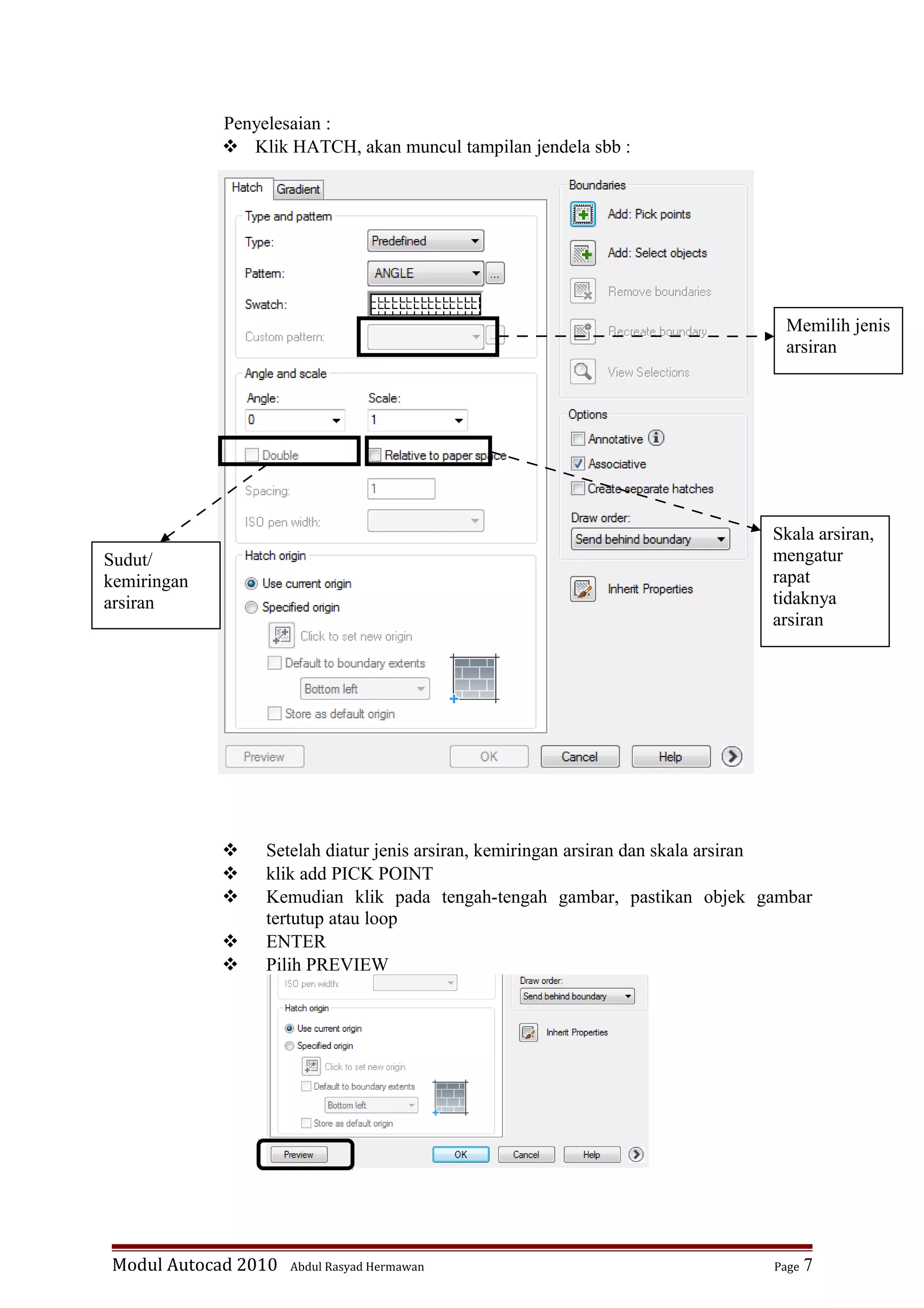 Penyelesaian :
 Klik HATCH, akan muncul tampilan jendela sbb :
 Setelah diatur jenis arsiran, kemiringan arsiran dan skala arsiran
 klik add PICK POINT
 Kemudian klik pada tengah-tengah gambar, pastikan objek gambar
tertutup atau loop
 ENTER
 Pilih PREVIEW
Modul Autocad 2010 Abdul Rasyad Hermawan Page 7
Memilih jenis
arsiran
Sudut/
kemiringan
arsiran
Skala arsiran,
mengatur
rapat
tidaknya
arsiran
 