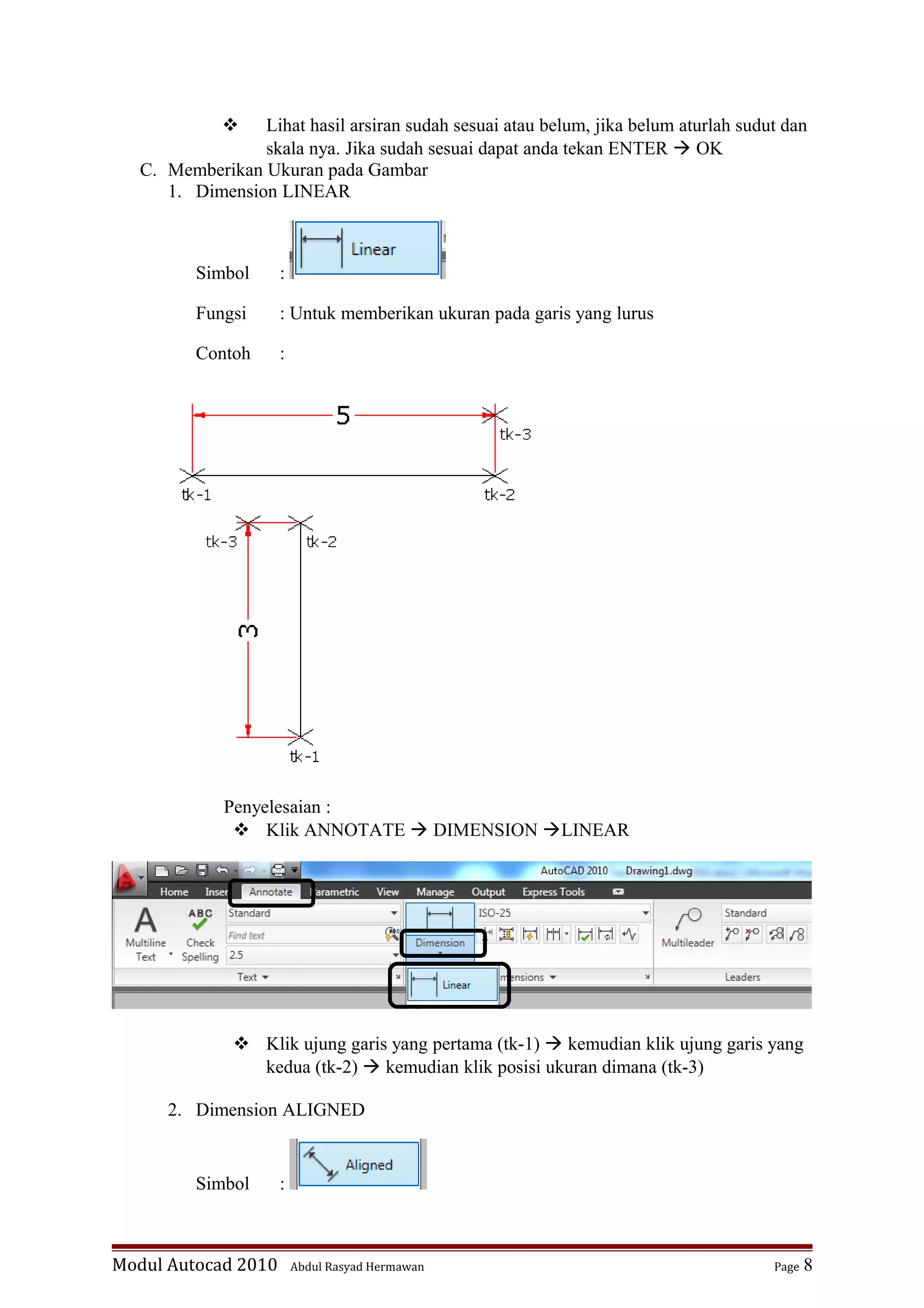  Lihat hasil arsiran sudah sesuai atau belum, jika belum aturlah sudut dan
skala nya. Jika sudah sesuai dapat anda tekan ENTER  OK
C. Memberikan Ukuran pada Gambar
1. Dimension LINEAR
Simbol :
Fungsi : Untuk memberikan ukuran pada garis yang lurus
Contoh :
Penyelesaian :
 Klik ANNOTATE  DIMENSION LINEAR
 Klik ujung garis yang pertama (tk-1)  kemudian klik ujung garis yang
kedua (tk-2)  kemudian klik posisi ukuran dimana (tk-3)
2. Dimension ALIGNED
Simbol :
Modul Autocad 2010 Abdul Rasyad Hermawan Page 8
 