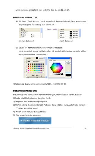 untuk membuka  dialog Font. Atur  font style  Bold dan size 12, klik OK. 
 
MENGUBAH WARNA TEKS 
      1) Klik  label    Email  Address    untuk  menyeleksi.  Pastikan  kategori  Color  terbuka  pada 
                properties pane. Jika tertutup akan terlihat sbb : 




                                                                                                                    
                Sebelum diekspand                                                            setelah diekspand  
                             
      2) Double‐klik Normal color dan pilih warna (misal #bad5eb) 
                Untuk  mengubah  warna  Highlight  color,  klik  tombol  seleksi  untuk  membuka  pilihan 
                warna, kemudian klik  “More Colors...”  




                                                                                                              
 
4) Pada dialog  Colors, seleksi warna misal light blue (CCECFF). Klik OK. 
 
MENAMBAHKAN SLOGAN 
Untuk menghemat waktu, dalam menambahkan slogan, kita manfaatkan fasilitas duplikasi. 
1) Seleksi Label Mailing Address dan tekan Ctrl+D. 
2) Drag objek baru di tempat yang diinginkan. 
3) KlikText setting, dan klik tombol edit. Pada saat dialog edit text muncul, ubah teks  menjadi  :   
      "Cendikia Mandiri Bernurani" 
4) Klik OK untuk menutup dialog Edit Text. 
5) Atur ukuran font, dan alignment. 



                                                                          

Tim PPM Jurusan Pendidikan Matematika FMIPA UNY                                                                        10
 