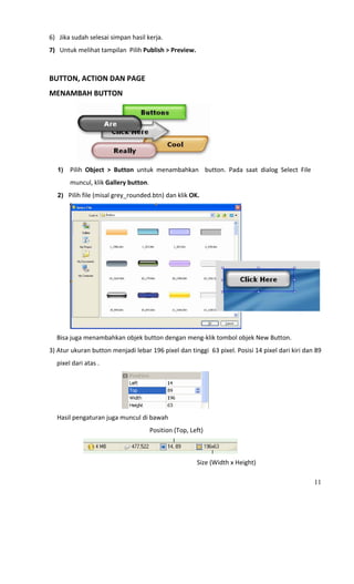 6) Jika sudah selesai simpan hasil kerja. 
7) Untuk melihat tampilan  Pilih Publish > Preview. 
 
BUTTON, ACTION DAN PAGE 
MENAMBAH BUTTON 




                                                                                             
     1)         Pilih  Object  >  Button  untuk  menambahkan    button.  Pada  saat  dialog  Select  File 
                muncul, klik Gallery button. 
     2)    Pilih file (misal grey_rounded.btn) dan klik OK. 




                                                                                                     
    Bisa juga menambahkan objek button dengan meng‐klik tombol objek New Button. 
3) Atur ukuran button menjadi lebar 196 pixel dan tinggi  63 pixel. Posisi 14 pixel dari kiri dan 89 
    pixel dari atas . 




                                                                                         
     Hasil pengaturan juga muncul di bawah  
                                                                Position (Top, Left) 


                                                                                                 
                                                                                Size (Width x Height) 

                                                                                                             11
 