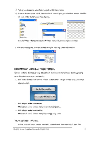 4) Pada properties pane, ubah Teks menjadi Jurdik Matematika. 

  5) Gunakan  Project  pane  untuk  menambahkan  tombol  grey_rounded.btn  lainnya,  Double‐

      klik pada folder Button pada Project pane. 




                                                                                                   
            Gunakan View > Panes > Resource Preview menu untuk menampilkan tombol. 
                           
  6) Pada properties pane, atur teks tombol menjadi  Tentang Jurdik Matematika. 




                                                           
                           
 MENYAMAKAN LEBAR DAN TINGGI TOMBOL 
 Tombol  pertama  dan  kedua  yang  dibuat  tidak  mempunyai  ukuran  lebar  dan  tinggi  yang 
 sama. Untuk menyamakan caranya sbb : 
  1. Pilih kedua tombol. Klik tombol  “Jurdik Matematika”  sebagai tombol yang ukurannya 

        akan dicontoh. 




                                                               
  2. Pilih Align > Make Same Width. 

          Menjadikan kedua tombol mempunyai lebar yang sama. 
  3. Pilih Align > Make Same Height. 

          Menjadikan kedua tombol mempunyai tinggi yang sama. 
   
  MENGUBAH SETTING TEKS 
  1. Dalam keadaan kedua tombol terseleksi, ubah ukuran  font menjadi 12, dan  font 

Tim PPM Jurusan Pendidikan Matematika FMIPA UNY                                                   12
 