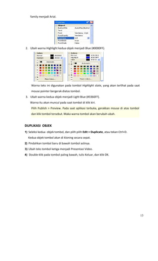 family menjadi Arial. 




                                                                
    2. Ubah warna Highlight kedua objek menjadi Blue (#0000FF). 




                                                                         
         Warna teks ini digunakan pada tombol Highlight state, yang akan terlihat pada saat  
         mouse pointer bergerak diatas tombol. 
    3. Ubah warna kedua objek menjadi Light Blue (#3366FF). 
         Warna itu akan muncul pada saat tombol di klik kiri. 
         Pilih  Publish  >  Preview.  Pada  saat  aplikasi  terbuka,  gerakkan  mouse  di  atas  tombol 
         dan klik tombol tersebut. Maka warna tombol akan berubah‐ubah. 
                                        
DUPLIKASI  OBJEK 
1) Seleksi kedua  objek tombol, dan pilih pilih Edit > Duplicate, atau tekan Ctrl+D. 

     Kedua objek tombol akan di kloning secara cepat.  
2) Pindahkan tombol baru di bawah tombol aslinya. 

3) Ubah teks tombol ketiga menjadi Presentasi Video. 

4) Double‐klik pada tombol paling bawah, tulis Keluar, dan klik OK. 




                                                                                                           13
 