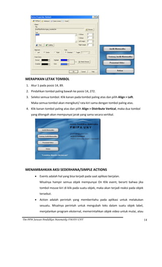                                                                                                
  MERAPIKAN LETAK TOMBOL 
      1. Atur 1 pada posisi 14, 89. 
      2. Pindahkan tombol paling bawah ke posisi 14, 272. 
      3. Seleksi semua tombol. Klik kanan pada tombol paling atas dan pilih Align > Left. 
          Maka semua tombol akan mengikuti/ rata kiri sama dengan tombol paling atas.  
      4. Klik kanan tombol paling atas dan pilih Align > Distribute Vertical, maka dua tombol 
            yang ditengah akan mempunyai jarak yang sama secara vertikal. 




                                                                         
   
  MENAMBAHKAN AKSI SEDERHANA/SIMPLE ACTIONS 
                 •   Events adalah hal yang bisa terjadi pada saat aplikasi berjalan. 
                     Misalnya  hampir  semua  objek  mempunyai  On  Klik  event,  berarti  bahwa  jika 
                     tombol mouse kiri di klik pada suatu objek, maka akan terjadi reaksi pada objek 
                     tersebut. 
                 •   Action  adalah  perintah  yang  memberitahu  pada  aplikasi  untuk  melakukan 
                     sesuatu.  Misalnya  perintah  untuk  mengubah  teks  dalam  suatu  objek  label, 
                     menjalankan program eksternal, memerintahkan objek video untuk mulai, atau 

Tim PPM Jurusan Pendidikan Matematika FMIPA UNY                                                       14
 