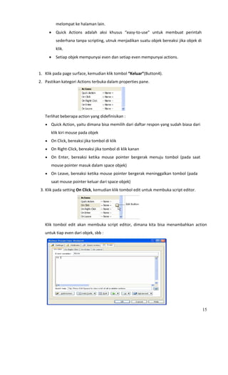 melompat ke halaman lain. 
                 •     Quick  Actions  adalah  aksi  khusus  “easy‐to‐use”  untuk  membuat  perintah 
                       sederhana tanpa scripting, utnuk menjadikan suatu objek bereaksi jika objek di 
                       klik.   
                 •     Setiap objek mempunyai even dan setiap even mempunyai actions.  
       
      1. Klik pada page surface, kemudian klik tombol “Keluar”(Button4). 
      2. Pastikan kategori Actions terbuka dalam properties pane. 




                                                             
             Terlihat beberapa action yang didefinisikan : 
             • Quick Action, yaitu dimana bisa memilih dari daftar respon yang sudah biasa dari 

                   klik kiri mouse pada objek 
             • On Click, bereaksi jika tombol di klik 
             • On Right‐Click, bereaksi jika tombol di klik kanan 

             • On  Enter,  bereaksi  ketika  mouse  pointer  bergerak  menuju  tombol  (pada  saat 

                   mouse pointer masuk dalam space objek) 
             • On Leave, bereaksi ketika mouse pointer bergerak meninggalkan tombol (pada 

                   saat mouse pointer keluar dari space objek) 
          3. Klik pada setting On Click, kemudian klik tombol edit untuk membuka script editor. 




                                                                     
             Klik  tombol  edit  akan  membuka  script  editor,  dimana  kita  bisa  menambahkan  action 
             untuk tiap even dari objek, sbb :  




                                                                                   
                                                                                                      15
 