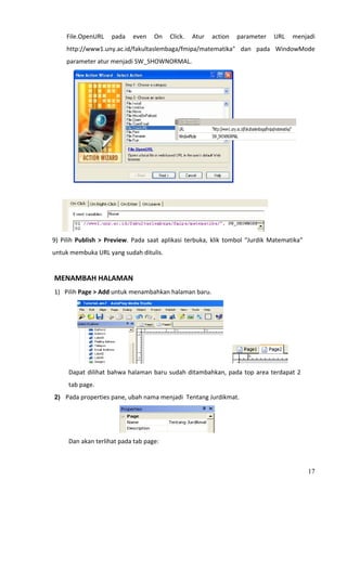 File.OpenURL  pada  even  On  Click.  Atur  action  parameter  URL  menjadi 
        http://www1.uny.ac.id/fakultaslembaga/fmipa/matematika"  dan  pada  WindowMode 
        parameter atur menjadi SW_SHOWNORMAL. 




                                                                              
             




                                                                                      
9)  Pilih  Publish  >  Preview.  Pada  saat  aplikasi  terbuka,  klik  tombol  “Jurdik  Matematika”  
untuk membuka URL yang sudah ditulis. 
 
MENAMBAH HALAMAN 
1) Pilih Page > Add untuk menambahkan halaman baru. 




                                                                                               
         Dapat  dilihat  bahwa  halaman  baru  sudah  ditambahkan,  pada  top  area  terdapat  2 
         tab page. 
2)   Pada properties pane, ubah nama menjadi  Tentang Jurdikmat. 




                                                                 
         Dan akan terlihat pada tab page: 



                                                                                                        17
 