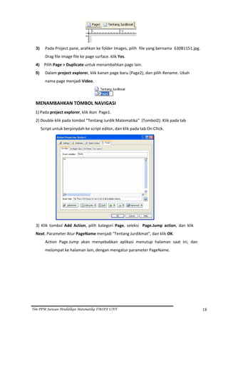  
  3)      Pada Project pane, arahkan ke folder Images, pilih  file yang bernama  630B1151.jpg. 
          Drag file image file ke page surface. klik Yes. 
  4)    Pilih Page > Duplicate untuk menambahkan page lain. 

  5)      Dalam project explorer, klik kanan page baru (Page2), dan pilih Rename. Ubah 
          nama page menjadi Video. 


                                                              
  MENAMBAHKAN TOMBOL NAVIGASI 
  1) Pada project explorer, klik ikon  Page1. 
  2) Double‐klik pada tombol “Tentang Jurdik Matematika”  (Tombol2). Klik pada tab    
       Script untuk berpinydah ke script editor, dan klik pada tab On Cllick. 




                                                                           
  3)  Klik  tombol  Add  Action,  pilih  kategori  Page,  seleksi    Page.Jump  action,  dan  klik 
  Next. Parameter Atur PageName menjadi "Tentang Jurdikmat", dan klik OK. 
          Action  Page.Jump  akan  menyebabkan  aplikasi  menutup  halaman  saat  ini,  dan 
          melompat ke halaman lain, dengan mengatur parameter PageName. 




Tim PPM Jurusan Pendidikan Matematika FMIPA UNY                                                       18
 