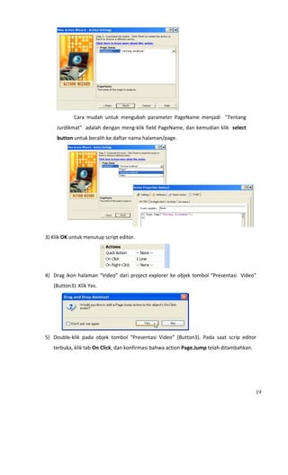                                                                   
                        Cara  mudah  untuk  mengubah  parameter  PageName  menjadi    "Tentang 
                Jurdikmat"  adalah dengan meng‐klik field PageName, dan kemudian klik  select 
                button untuk beralih ke daftar nama halaman/page. 




                                                              
 
    3) Klik OK untuk menutup script editor.  




                                                                  
    4) Drag  ikon  halaman  “Video”  dari  project  explorer  ke  objek  tombol  “Presentasi    Video” 
          (Button3). Klik Yes. 




                                                                          
    5) Double‐klik  pada  objek  tombol  “Presentasi  Video”  (Button3).  Pada  saat  scrip  editor 
          terbuka, klik tab On Click, dan konfirmasi bahwa action Page.Jump telah ditambahkan. 




                                                                                                      19
 