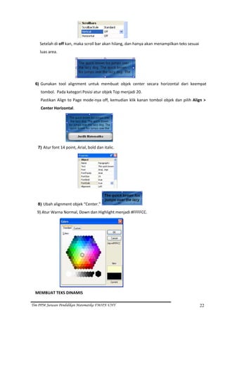  
       Setelah di off kan, maka scroll bar akan hilang, dan hanya akan menampilkan teks sesuai 
    luas area. 




                                                                  
  6) Gunakan  tool  alignment  untuk  membuat  objek  center  secara  horizontal  dari  keempat 

     tombol.  Pada kategori Posisi atur objek Top menjadi 20. 
     Pastikan  Align  to  Page  mode‐nya  off,  kemudian  klik  kanan  tombol  objek  dan  pilih  Align  > 
     Center Horizontal. 




                                                  
   7) Atur font 14 point, Arial, bold dan italic. 




                                                      


   8) Ubah alignment objek “Center.”                                  
    9) Atur Warna Normal, Down dan Highlight menjadi #FFFFCC. 




                                                          
  MEMBUAT TEKS DINAMIS 

Tim PPM Jurusan Pendidikan Matematika FMIPA UNY                                                       22
 
