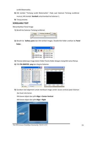 Jurdik Matematika. 
  8) Klik  tombol  “Tentang  Jurdik  Matematika”.  Pada  saat  halaman  Tentang  Jurdikmat  

     muncul, klik tombol  Kembali untuk kembali ke halaman 1. 
  9) Tutup preview. 

SCROLLABLE TEXT 
Menambahkan Panel Image 
  1) Beralih ke halaman Tentang Jurdikmat. 



                                                               
  2) Beralih ke  Gallery pane dan klik tombol Images. Double‐klik folder arahkan ke Panel 

    folder. 




                                                           
  3) Preview beberapa image dalam folder Panels folder dengan meng‐klik nama filenya. 
  4) Pilih file 066FC01 .png dan drag ke halaman. 




                                                                        
  5) Gunakan tool alignment untuk membuat image center secara vertical pada halaman 

     dan buat rata kanan.  
     Klik kanan object dan pilih Align > Center Vertical.  
     Klik kanan object dan pilih Align > Right 




                                                   
Tim PPM Jurusan Pendidikan Matematika FMIPA UNY                                                24
 