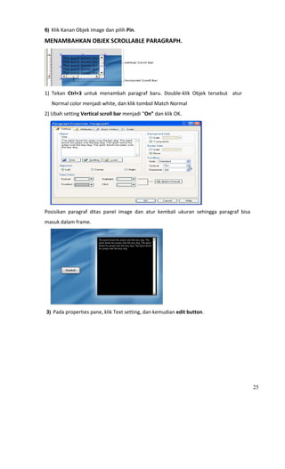 6) Klik Kanan Objek image dan pilih Pin. 

MENAMBAHKAN OBJEK SCROLLABLE PARAGRAPH. 




                                                     
1)  Tekan  Ctrl+3  untuk  menambah  paragraf  baru.  Double‐klik  Objek  tersebut    atur 
        Normal color menjadi white, dan klik tombol Match Normal  
2) Ubah setting Vertical scroll bar menjadi “On” dan klik OK.  




                                                                         
Posisikan  paragraf  ditas  panel  image  dan  atur  kembali  ukuran  sehingga  paragraf  bisa 
masuk dalam frame.  




                                                         
 3) Pada properties pane, klik Text setting, dan kemudian edit button. 




                                                                                                  25
 