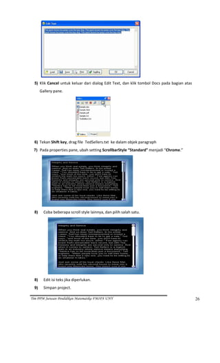                                                                      
  5) Klik Cancel untuk keluar dari dialog Edit Text, dan klik tombol Docs pada bagian atas 

       Gallery pane. 




                                                      
  6) Tekan Shift key, drag file  TedSellers.txt  ke dalam objek paragraph 

 7) Pada properties pane, ubah setting ScrollbarStyle “Standard” menjadi “Chrome.” 




                                                                   
  8)         Coba beberapa scroll style lainnya, dan pilih salah satu. 




                                                                           
  8)         Edit isi teks jika diperlukan. 
  9)         Simpan project.  

Tim PPM Jurusan Pendidikan Matematika FMIPA UNY                                               26
 