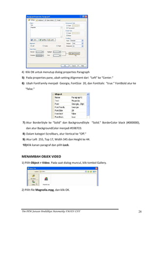  
4)  Klik OK untuk menutup dialog properties Paragraph  
5) Pada properties pane, ubah setting Alignment dari  “Left” ke “Center.” 

6)  Ubah FontFamily menjadi  Georgia, FontSize  20, dan FontItalic  “true.” FontBold atur ke 

      “false.” 




                                                                  
    7) Atur  BorderStyle  ke  “Solid”  dan  BackgroundStyle    “Solid.”  BorderColor  black  (#000000), 
       dan atur BackgroundColor menjadi #5987C0. 
    8) Dalam kategori Scrollbars, atur Vertical ke “Off.” 
    9) Atur Left  255, Top 17, Width 345 dan Height ke 44. 

    10) Klik kanan paragraf dan pilih Lock. 
 
MENAMBAH OBJEK VIDEO 
1) Pilih Object > Video. Pada saat dialog muncul, klik tombol Gallery. 




                                                                      
2) Pilih file Magnolia.mpg, dan klik OK. 




Tim PPM Jurusan Pendidikan Matematika FMIPA UNY                                                       28
 