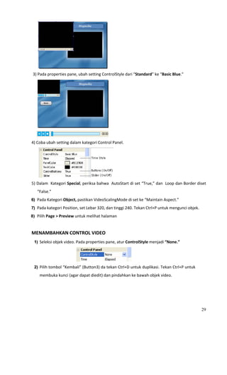                                               
 3) Pada properties pane, ubah setting ControlStyle dari “Standard” ke “Basic Blue.” 




                                                  
                                               
4) Coba ubah setting dalam kategori Control Panel. 




                                                      
5) Dalam  Kategori Special, periksa bahwa  AutoStart di set “True,” dan  Loop dan Border diset 
        “False.” 
6) Pada Kategori Object, pastikan VideoScalingMode di set ke “Maintain Aspect.” 

7) Pada kategori Position, set Lebar 320, dan tinggi 240. Tekan Ctrl+P untuk mengunci objek. 
8) Pilih Page > Preview untuk melihat halaman 
  
MENAMBAHKAN CONTROL VIDEO 
     1) Seleksi objek video. Pada properties pane, atur ControlStyle menjadi “None.” 



                                                           
     2) Pilih tombol “Kembali” (Button3) da tekan Ctrl+D untuk duplikasi. Tekan Ctrl+P untuk 

          membuka kunci (agar dapat diedit) dan pindahkan ke bawah objek video. 




                                                                                                29
 