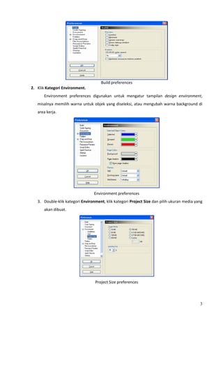 
                                       Build preferences 
2. Klik Kategori Environment. 
       Environment  preferences  digunakan  untuk  mengatur  tampilan  design  environment, 
   misalnya  memilih  warna  untuk  objek  yang  diseleksi,  atau  mengubah  warna  background  di 
   area kerja. 




                                                                           
                                   Environment preferences 
   3. Double‐klik kategori Environment, klik kategori Project Size dan pilih ukuran media yang 
       akan dibuat. 




                                                                       
                                    Project Size preferences 



                                                                                                 3
 