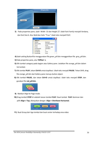                                                              
  3)  Pada properties pane, ubah  Width  55 dan Height 27. Ubah font Family menjadi Verdana, 

           dan font Size 6. Atur Bold dan Italic “True.” Ubah teks menjadi PLAY. 




                                                               
  4) Ubah setting ButtonFile menggunakan file green_pill.btn menggantikan file  grey_pill.btn. 
  5) Pada properties pane, atur YOffset  1. 

  6) Klik tombol category pada bagian atas Gallery pane. Letakkan file orange_pill.btn dalam 

       list tombol. 
  7) Klik tombol PLAY, tekan Ctrl+D untuk duplikasi. Ubah teks menjadi PAUSE. Tekan Shift, drag 

      file orange_pill.btn dari Gallery pane menuju button object. 
 8) Klik  tombol  PAUSE,  dan  tekan  Ctrl+D  untuk  duplikasi.  Ubah  teks  menjadi  STOP,  dan 
      gunakan file red_pill.btn. 




                                      
  9)   Matikan Align ke Page mode. 
10) Drag tombol STOP di sebelah kanan tombol PLAY. Buat tombol  PLAY dominan dan 

       pilih Align > Top, dilanjutkan dengan  Align > Distribute Horizontal. 



                                                                   
 11) Buat Group dari tiga tombol dan buat center terhadap area video 




Tim PPM Jurusan Pendidikan Matematika FMIPA UNY                                                     30
 